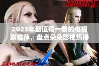 2023年最值得一看的电视剧推荐，盘点朵朵影视热播佳作