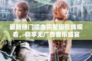 最新热门插曲完整版在线观看，畅享无广告音乐盛宴