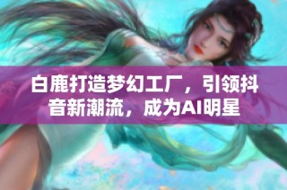 白鹿打造梦幻工厂，引领抖音新潮流，成为AI明星