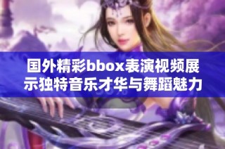 国外精彩bbox表演视频展示独特音乐才华与舞蹈魅力