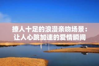 撩人十足的浪漫亲吻场景：让人心跳加速的爱情瞬间