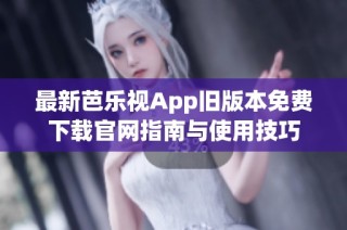 最新芭乐视App旧版本免费下载官网指南与使用技巧