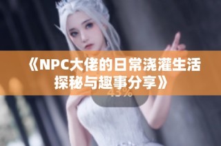 《NPC大佬的日常浇灌生活探秘与趣事分享》