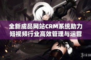 全新成品网站CRM系统助力短视频行业高效管理与运营