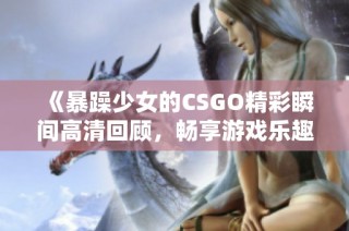 《暴躁少女的CSGO精彩瞬间高清回顾，畅享游戏乐趣》