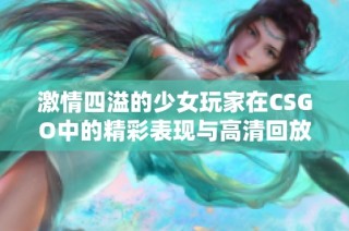 激情四溢的少女玩家在CSGO中的精彩表现与高清回放