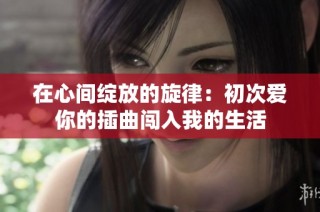 在心间绽放的旋律：初次爱你的插曲闯入我的生活