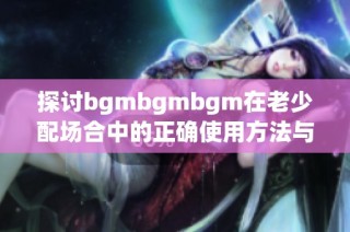 探讨bgmbgmbgm在老少配场合中的正确使用方法与技巧