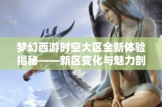 梦幻西游时空大区全新体验揭秘——新区变化与魅力剖析