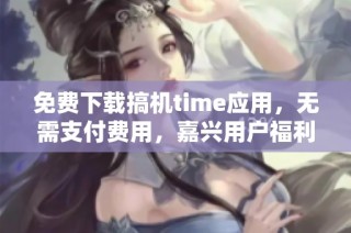 免费下载搞机time应用，无需支付费用，嘉兴用户福利来袭