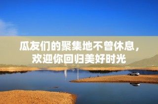 瓜友们的聚集地不曾休息，欢迎你回归美好时光