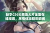 畅享CSGO高清大片全集在线观看，尽情体验精彩瞬间