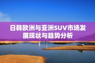 日韩欧洲与亚洲SUV市场发展现状与趋势分析