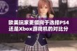 欧美玩家更倾向于选择PS4还是Xbox游戏机的对比分析