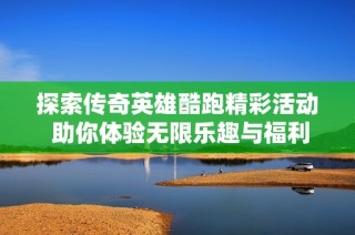 探索传奇英雄酷跑精彩活动 助你体验无限乐趣与福利