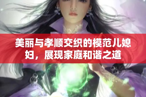 美丽与孝顺交织的模范儿媳妇，展现家庭和谐之道