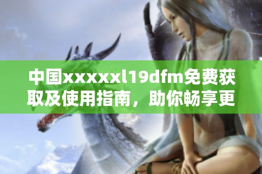 中国xxxxxl19dfm免费获取及使用指南，助你畅享更多资源