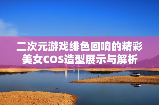 二次元游戏绯色回响的精彩美女COS造型展示与解析