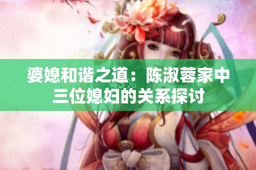 婆媳和谐之道：陈淑蓉家中三位媳妇的关系探讨