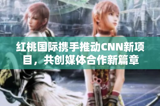 红桃国际携手推动CNN新项目，共创媒体合作新篇章