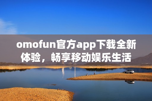 omofun官方app下载全新体验，畅享移动娱乐生活