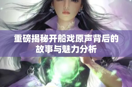 重磅揭秘开船戏原声背后的故事与魅力分析