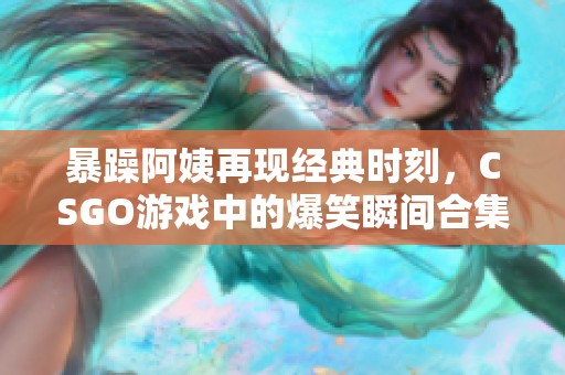 暴躁阿姨再现经典时刻，CSGO游戏中的爆笑瞬间合集