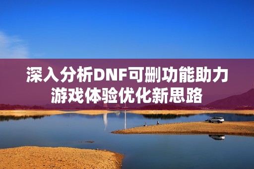 深入分析DNF可删功能助力游戏体验优化新思路