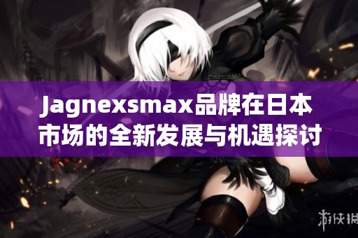 Jagnexsmax品牌在日本市场的全新发展与机遇探讨