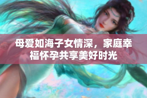 母爱如海子女情深，家庭幸福怀孕共享美好时光