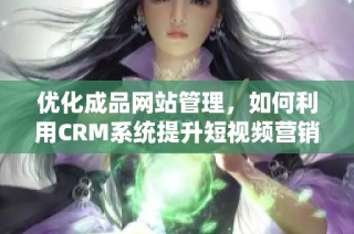 优化成品网站管理，如何利用CRM系统提升短视频营销效果