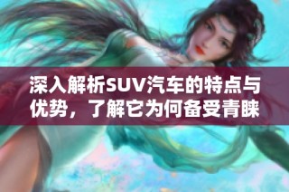 深入解析SUV汽车的特点与优势，了解它为何备受青睐