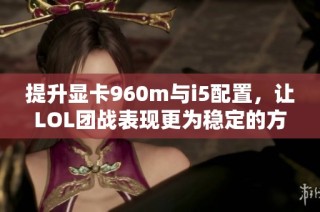 提升显卡960m与i5配置，让LOL团战表现更为稳定的方法