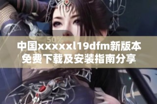 中国xxxxxl19dfm新版本免费下载及安装指南分享