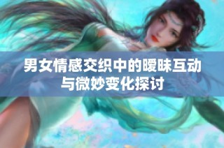 男女情感交织中的暧昧互动与微妙变化探讨