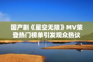 国产剧《星空无限》MV荣登热门榜单引发观众热议