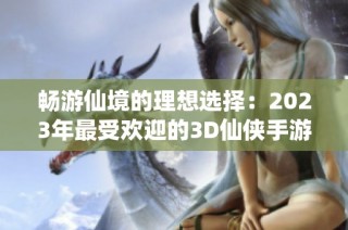 畅游仙境的理想选择：2023年最受欢迎的3D仙侠手游推荐与排行榜解析