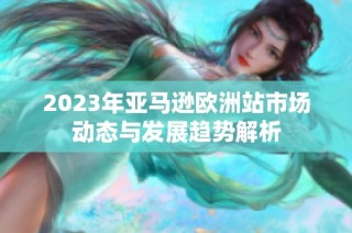 2023年亚马逊欧洲站市场动态与发展趋势解析