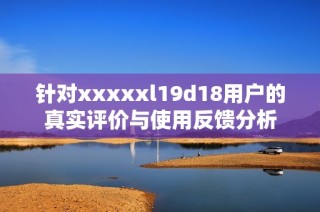 针对xxxxxl19d18用户的真实评价与使用反馈分析