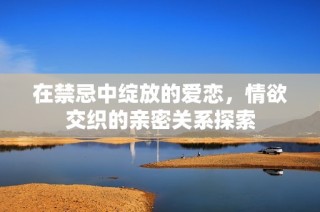 在禁忌中绽放的爱恋，情欲交织的亲密关系探索