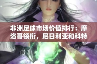 非洲足球市场价值排行：摩洛哥领衔，尼日利亚和科特迪瓦紧随其后