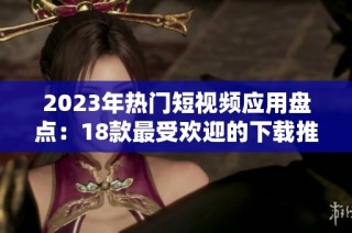 2023年热门短视频应用盘点：18款最受欢迎的下载推荐