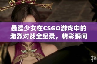 暴躁少女在CSGO游戏中的激烈对战全纪录，精彩瞬间不容错过