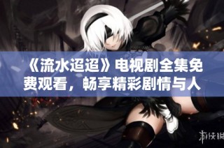 《流水迢迢》电视剧全集免费观看，畅享精彩剧情与人物情感共鸣