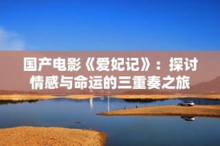 国产电影《爱妃记》：探讨情感与命运的三重奏之旅