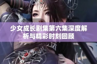 少女成长剧集第六集深度解析与精彩时刻回顾