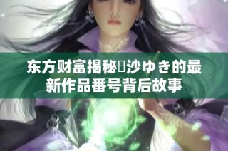 东方财富揭秘凪沙ゆき的最新作品番号背后故事