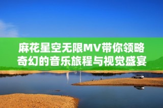 麻花星空无限MV带你领略奇幻的音乐旅程与视觉盛宴