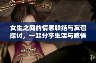 女生之间的情感联结与友谊探讨，一起分享生活与感悟