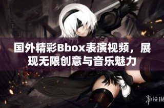 国外精彩Bbox表演视频，展现无限创意与音乐魅力